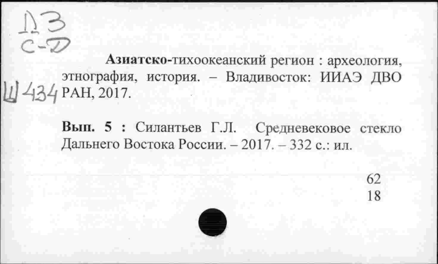 ﻿Азиатско-тихоокеанский регион : археология, этнография, история. - Владивосток: ИИАЭ ДВО Цим РАН, 2017.
Вып. 5 : Силантьев Г.Л. Средневековое стекло Дальнего Востока России. - 2017. - 332 с.: ил.
62
18